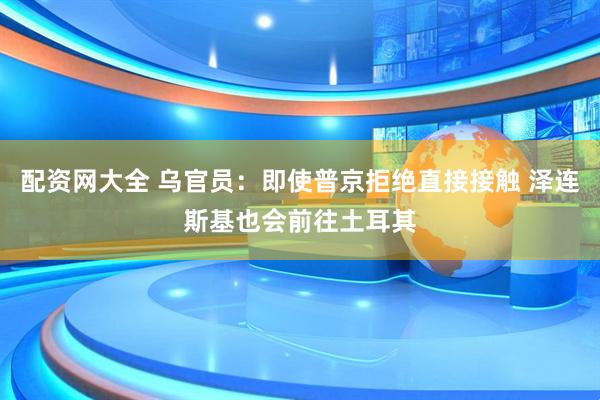 配资网大全 乌官员：即使普京拒绝直接接触 泽连斯基也会前往土耳其