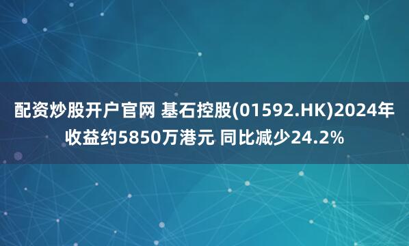 配资炒股开户官网 基石控股(01592.HK)2024年收益约5850万港元 同比减少24.2%
