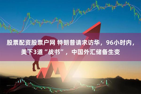 股票配资股票户网 特朗普请求访华，96小时内，美下3道“战书”，中国外汇储备生变