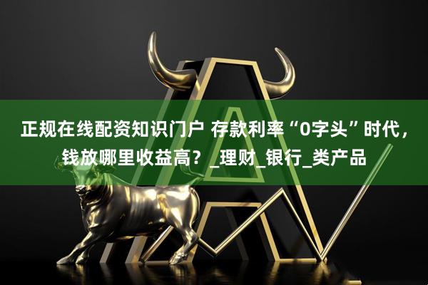 正规在线配资知识门户 存款利率“0字头”时代,钱放哪里收益高?_理财_银行_类产品