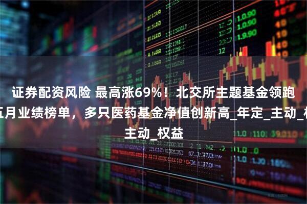 证券配资风险 最高涨69%!北交所主题基金领跑前五月业绩榜单,多只医药基金净值创新高_年定_主动_权益