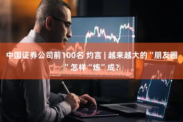 中国证券公司前100名 灼言 | 越来越大的“朋友圈”怎样“炼”成？