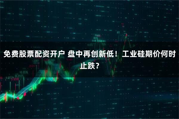 免费股票配资开户 盘中再创新低！工业硅期价何时止跌？