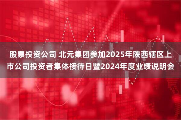 股票投资公司 北元集团参加2025年陕西辖区上市公司投资者集体接待日暨2024年度业绩说明会
