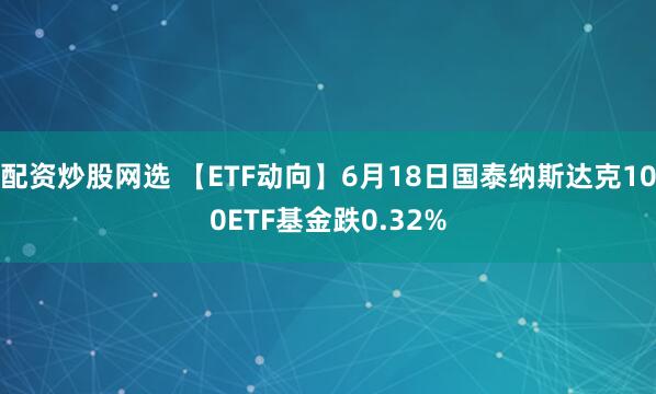 配资炒股网选 【ETF动向】6月18日国泰纳斯达克100ETF基金跌0.32%