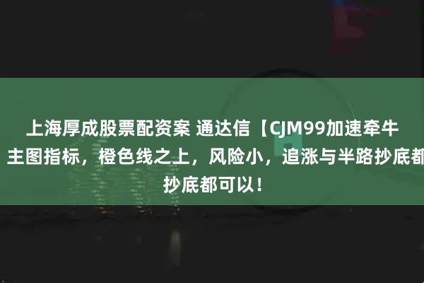 上海厚成股票配资案 通达信【CJM99加速牵牛起飞】主图指标，橙色线之上，风险小，追涨与半路抄底都可以！
