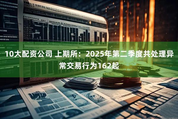 10大配资公司 上期所：2025年第二季度共处理异常交易行为162起