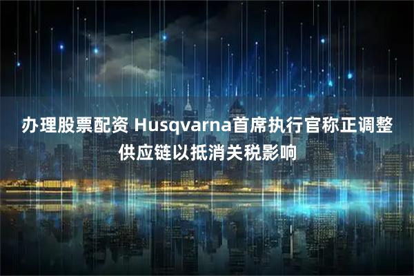 办理股票配资 Husqvarna首席执行官称正调整供应链以抵消关税影响