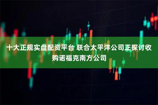 十大正规实盘配资平台 联合太平洋公司正探讨收购诺福克南方公司