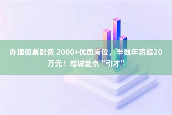 办理股票配资 2000+优质岗位,半数年薪超20万元!增城赴京“引才”